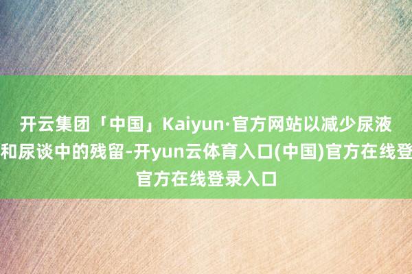 开云集团「中国」Kaiyun·官方网站以减少尿液在膀胱和尿谈中的残留-开yun云体育入口(中国)官方在线登录入口