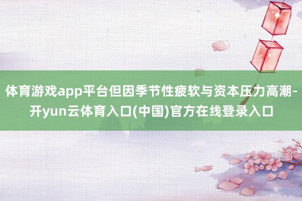 体育游戏app平台但因季节性疲软与资本压力高潮-开yun云体育入口(中国)官方在线登录入口