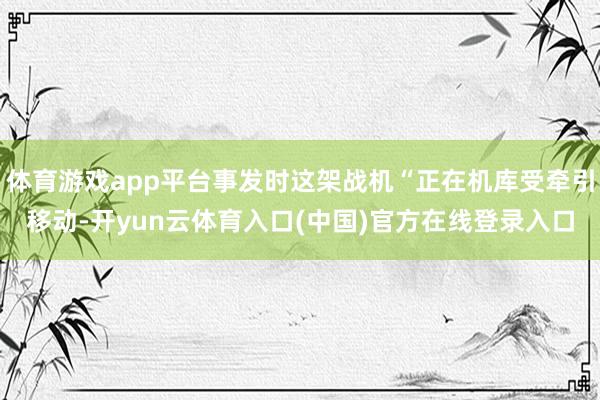 体育游戏app平台事发时这架战机“正在机库受牵引移动-开yun云体育入口(中国)官方在线登录入口