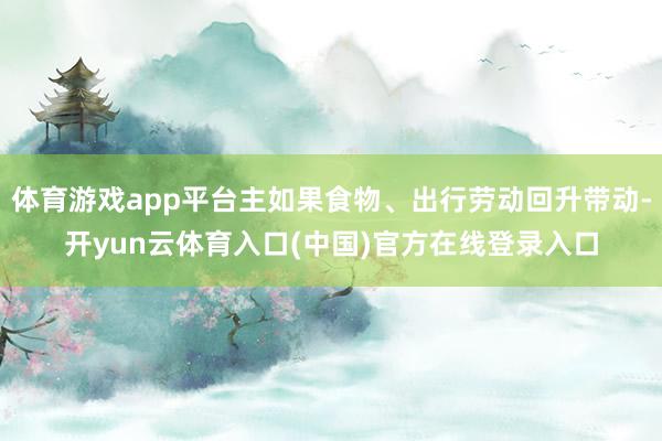 体育游戏app平台主如果食物、出行劳动回升带动-开yun云体育入口(中国)官方在线登录入口
