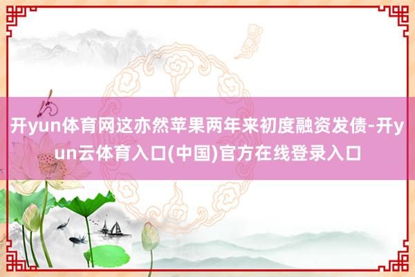开yun体育网这亦然苹果两年来初度融资发债-开yun云体育入口(中国)官方在线登录入口