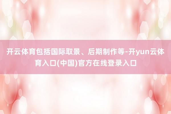 开云体育包括国际取景、后期制作等-开yun云体育入口(中国)官方在线登录入口