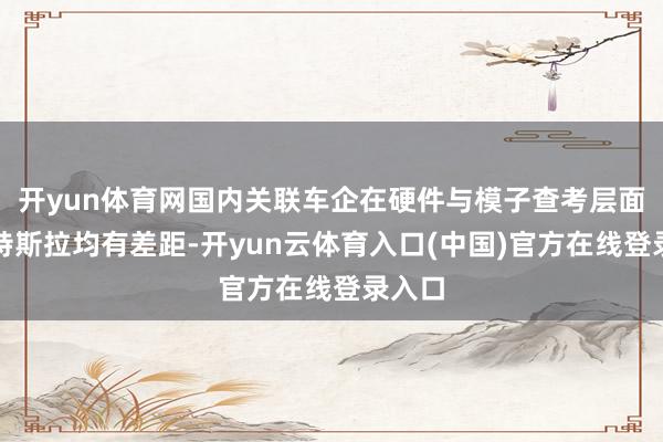 开yun体育网国内关联车企在硬件与模子查考层面比较特斯拉均有差距-开yun云体育入口(中国)官方在线登录入口