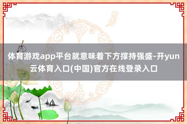 体育游戏app平台就意味着下方撑持强盛-开yun云体育入口(中国)官方在线登录入口