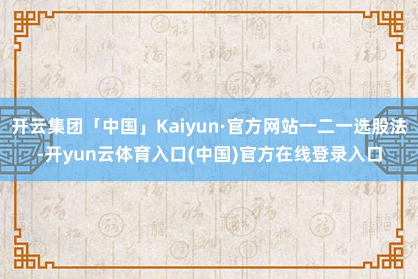 开云集团「中国」Kaiyun·官方网站一二一选股法-开yun云体育入口(中国)官方在线登录入口