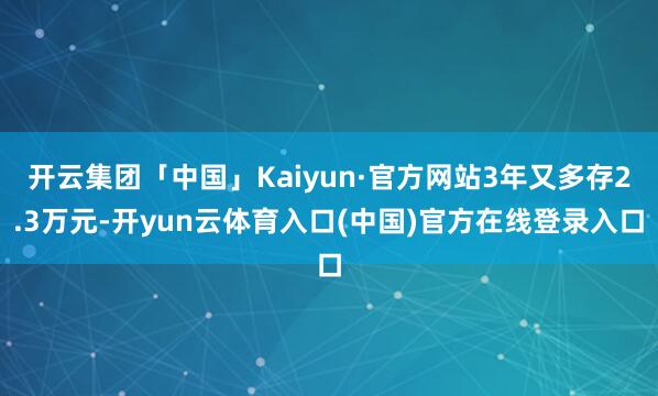 开云集团「中国」Kaiyun·官方网站3年又多存2.3万元-开yun云体育入口(中国)官方在线登录入口