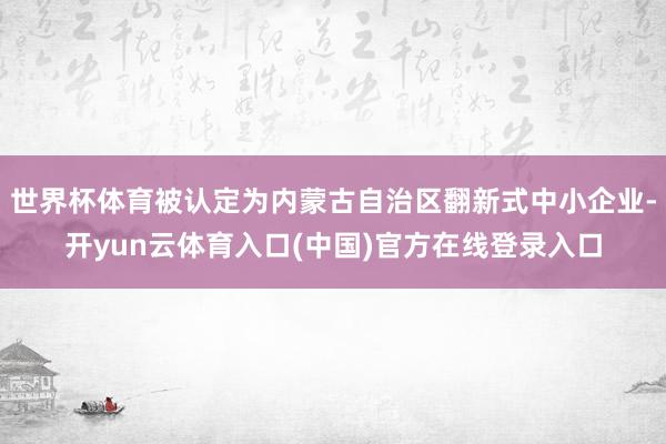 世界杯体育被认定为内蒙古自治区翻新式中小企业-开yun云体育入口(中国)官方在线登录入口