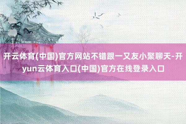 开云体育(中国)官方网站不错跟一又友小聚聊天-开yun云体育入口(中国)官方在线登录入口