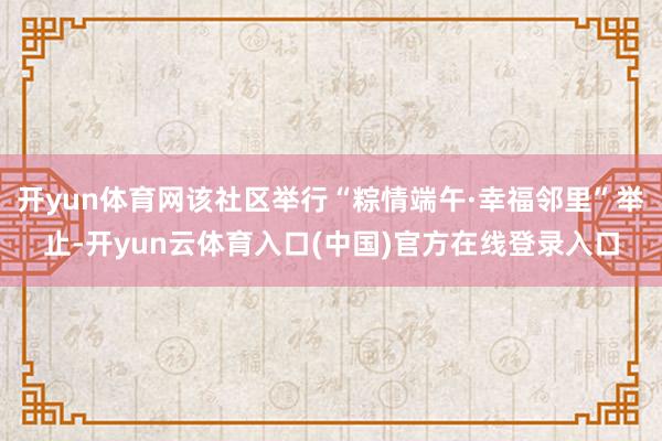 开yun体育网该社区举行“粽情端午·幸福邻里”举止-开yun云体育入口(中国)官方在线登录入口