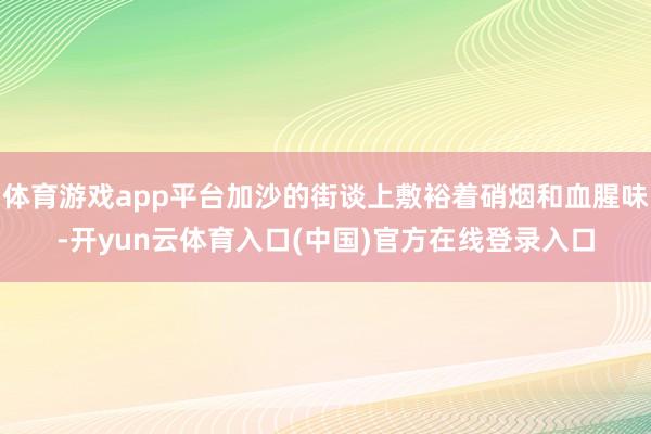 体育游戏app平台加沙的街谈上敷裕着硝烟和血腥味-开yun云体育入口(中国)官方在线登录入口