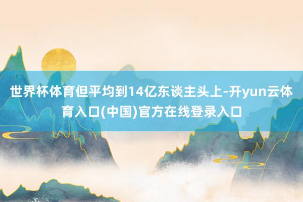 世界杯体育但平均到14亿东谈主头上-开yun云体育入口(中国)官方在线登录入口