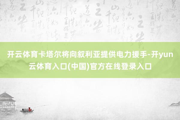 开云体育卡塔尔将向叙利亚提供电力援手-开yun云体育入口(中国)官方在线登录入口