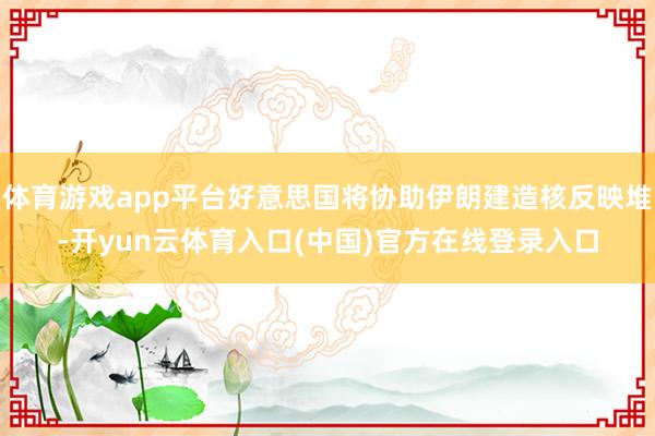 体育游戏app平台好意思国将协助伊朗建造核反映堆-开yun云体育入口(中国)官方在线登录入口