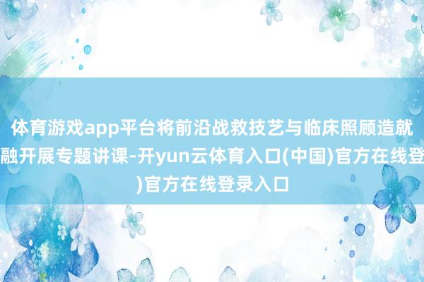 体育游戏app平台将前沿战救技艺与临床照顾造就深度交融开展专题讲课-开yun云体育入口(中国)官方在线登录入口