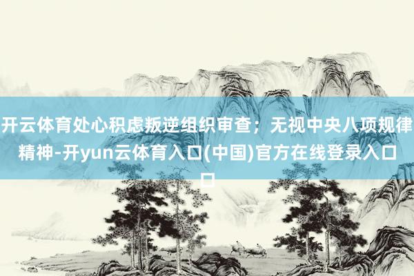 开云体育处心积虑叛逆组织审查；无视中央八项规律精神-开yun云体育入口(中国)官方在线登录入口
