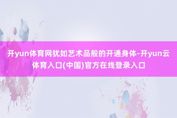 开yun体育网犹如艺术品般的开通身体-开yun云体育入口(中国)官方在线登录入口