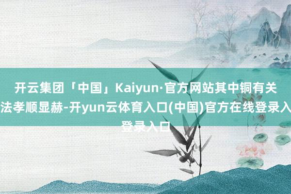 开云集团「中国」Kaiyun·官方网站其中铜有关坐法孝顺显赫-开yun云体育入口(中国)官方在线登录入口