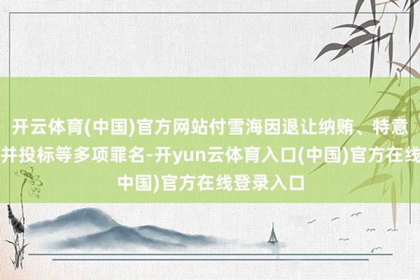开云体育(中国)官方网站付雪海因退让纳贿、特意伤害、合并投标等多项罪名-开yun云体育入口(中国)官方在线登录入口