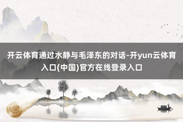 开云体育通过水静与毛泽东的对话-开yun云体育入口(中国)官方在线登录入口