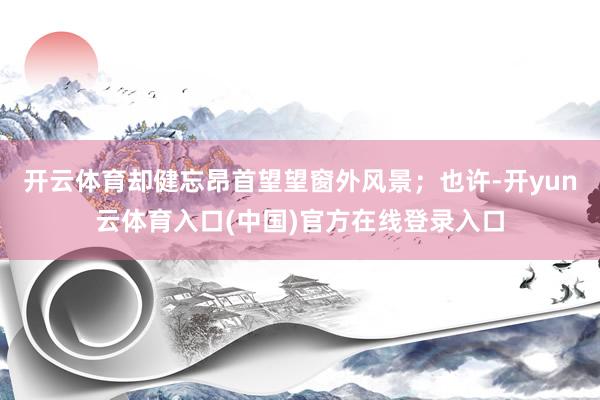 开云体育却健忘昂首望望窗外风景；也许-开yun云体育入口(中国)官方在线登录入口