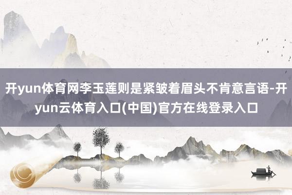 开yun体育网李玉莲则是紧皱着眉头不肯意言语-开yun云体育入口(中国)官方在线登录入口