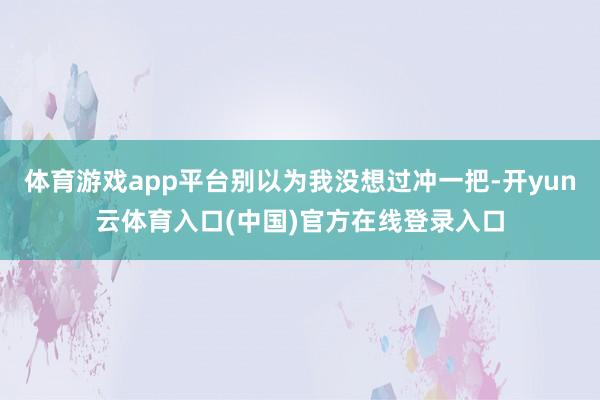 体育游戏app平台别以为我没想过冲一把-开yun云体育入口(中国)官方在线登录入口