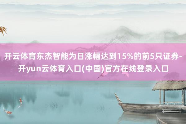开云体育东杰智能为日涨幅达到15%的前5只证券-开yun云体育入口(中国)官方在线登录入口