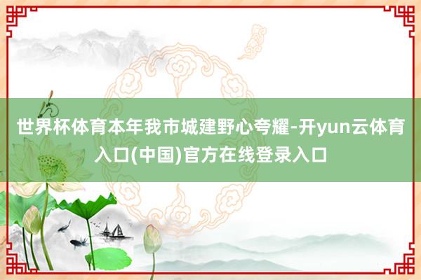 世界杯体育本年我市城建野心夸耀-开yun云体育入口(中国)官方在线登录入口