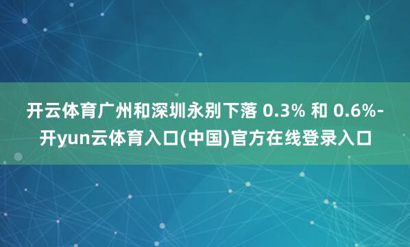 开云体育广州和深圳永别下落 0.3% 和 0.6%-开yun云体育入口(中国)官方在线登录入口