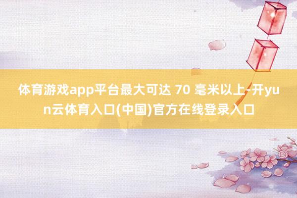 体育游戏app平台最大可达 70 毫米以上-开yun云体育入口(中国)官方在线登录入口
