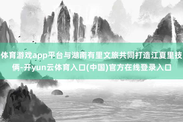 体育游戏app平台与湖南有里文旅共同打造江夏里技俩-开yun云体育入口(中国)官方在线登录入口