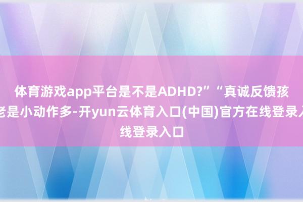 体育游戏app平台是不是ADHD?”“真诚反馈孩子老是小动作多-开yun云体育入口(中国)官方在线登录入口