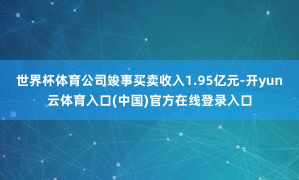 世界杯体育公司竣事买卖收入1.95亿元-开yun云体育入口(中国)官方在线登录入口
