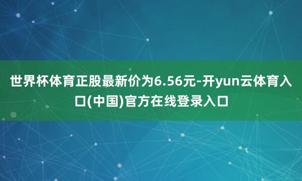 世界杯体育正股最新价为6.56元-开yun云体育入口(中国)官方在线登录入口
