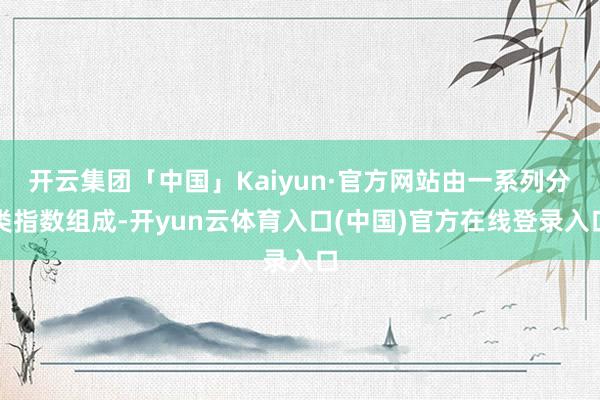 开云集团「中国」Kaiyun·官方网站由一系列分类指数组成-开yun云体育入口(中国)官方在线登录入口