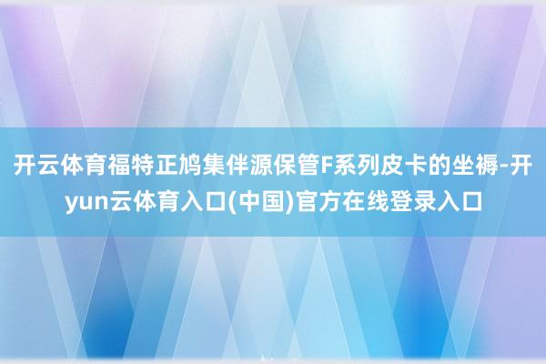 开云体育福特正鸠集伴源保管F系列皮卡的坐褥-开yun云体育入口(中国)官方在线登录入口
