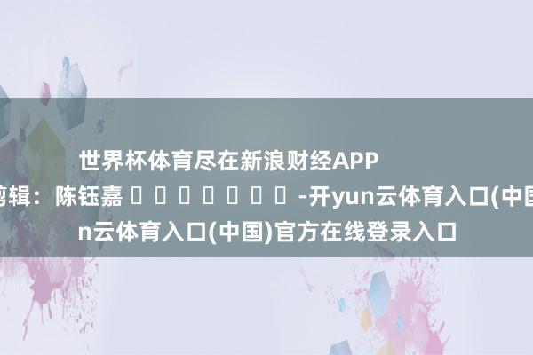 世界杯体育尽在新浪财经APP            						背负剪辑：陈钰嘉 							-开yun云体育入口(中国)官方在线登录入口