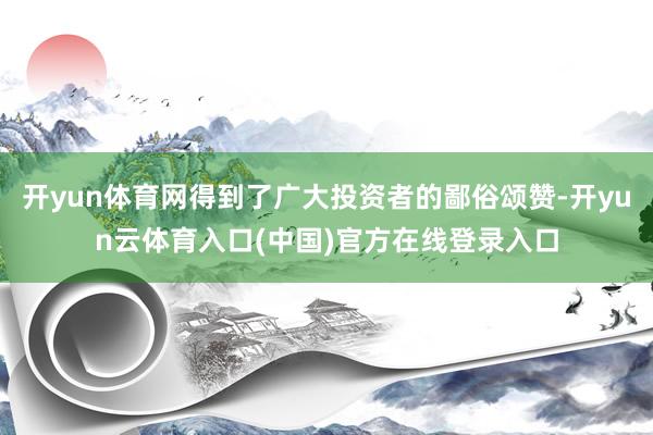 开yun体育网得到了广大投资者的鄙俗颂赞-开yun云体育入口(中国)官方在线登录入口