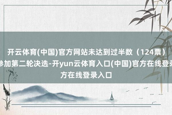 开云体育(中国)官方网站未达到过半数（124票）于是参加第二轮决选-开yun云体育入口(中国)官方在线登录入口