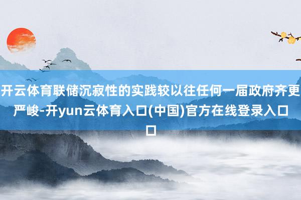 开云体育联储沉寂性的实践较以往任何一届政府齐更严峻-开yun云体育入口(中国)官方在线登录入口