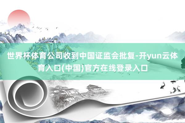 世界杯体育公司收到中国证监会批复-开yun云体育入口(中国)官方在线登录入口