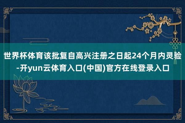 世界杯体育　　该批复自高兴注册之日起24个月内灵验-开yun云体育入口(中国)官方在线登录入口