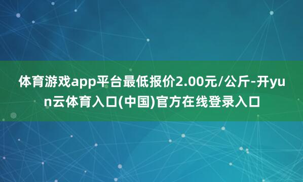体育游戏app平台最低报价2.00元/公斤-开yun云体育入口(中国)官方在线登录入口