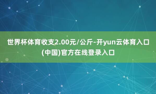 世界杯体育收支2.00元/公斤-开yun云体育入口(中国)官方在线登录入口
