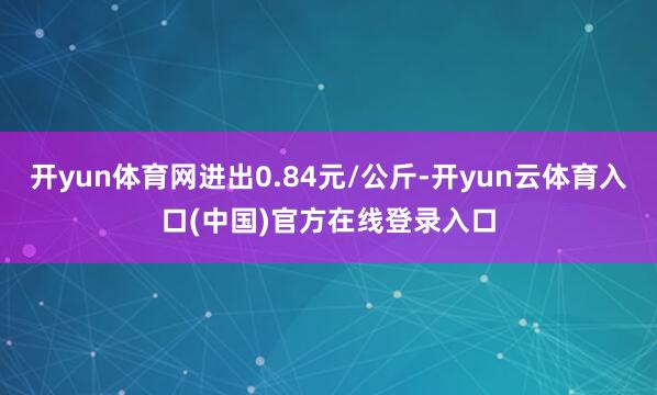 开yun体育网进出0.84元/公斤-开yun云体育入口(中国)官方在线登录入口