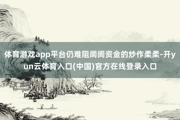体育游戏app平台仍难阻阛阓资金的炒作柔柔-开yun云体育入口(中国)官方在线登录入口