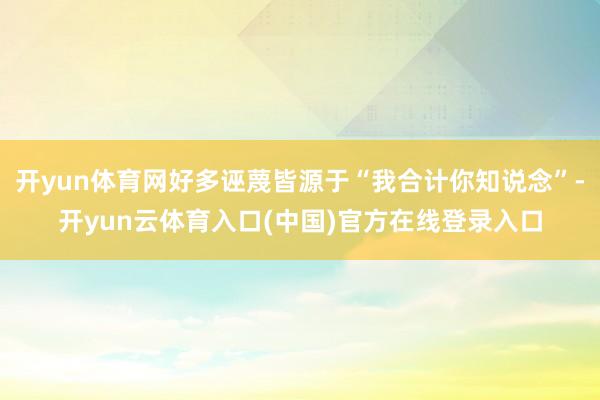 开yun体育网好多诬蔑皆源于“我合计你知说念”-开yun云体育入口(中国)官方在线登录入口