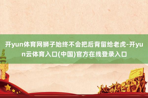 开yun体育网狮子始终不会把后背留给老虎-开yun云体育入口(中国)官方在线登录入口