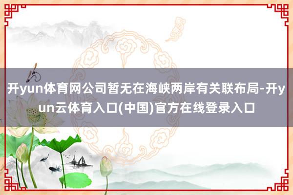 开yun体育网公司暂无在海峡两岸有关联布局-开yun云体育入口(中国)官方在线登录入口