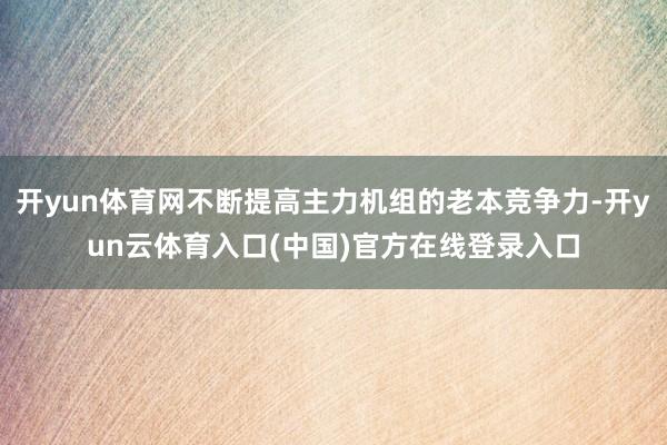 开yun体育网不断提高主力机组的老本竞争力-开yun云体育入口(中国)官方在线登录入口